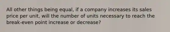 All other things being equal, if a company increases its sales price per unit, will the number of units necessary to reach the break-even point increase or decrease?