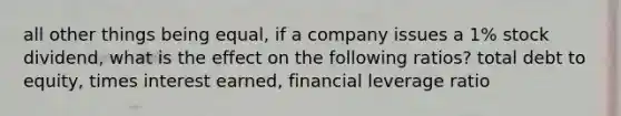 all other things being equal, if a company issues a 1% stock dividend, what is the effect on the following ratios? total debt to equity, times interest earned, financial leverage ratio