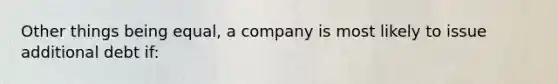 Other things being equal, a company is most likely to issue additional debt if: