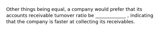 Other things being equal, a company would prefer that its accounts receivable turnover ratio be _____________ , indicating that the company is faster at collecting its receivables.