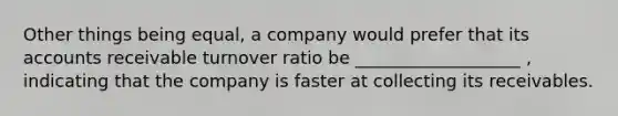 Other things being equal, a company would prefer that its accounts receivable turnover ratio be ___________________ , indicating that the company is faster at collecting its receivables.