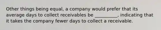 Other things being equal, a company would prefer that its average days to collect receivables be __________, indicating that it takes the company fewer days to collect a receivable.