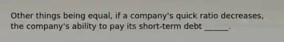 Other things being equal, if a company's quick ratio decreases, the company's ability to pay its short-term debt ______.