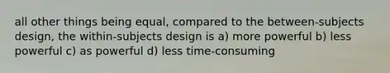 all other things being equal, compared to the between-subjects design, the within-subjects design is a) more powerful b) less powerful c) as powerful d) less time-consuming