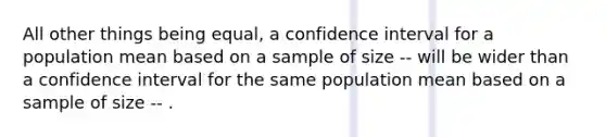 All other things being equal, a confidence interval for a population mean based on a sample of size -- will be wider than a confidence interval for the same population mean based on a sample of size -- .