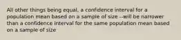 All other things being equal, a confidence interval for a population mean based on a sample of size --will be narrower than a confidence interval for the same population mean based on a sample of size