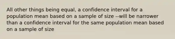 All other things being equal, a confidence interval for a population mean based on a sample of size --will be narrower than a confidence interval for the same population mean based on a sample of size