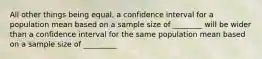 All other things being equal, a confidence interval for a population mean based on a sample size of ________ will be wider than a confidence interval for the same population mean based on a sample size of _________