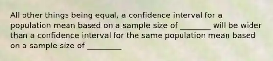 All other things being equal, a confidence interval for a population mean based on a sample size of ________ will be wider than a confidence interval for the same population mean based on a sample size of _________