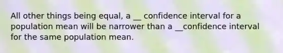 All other things being equal, a __ confidence interval for a population mean will be narrower than a __confidence interval for the same population mean.