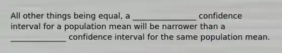 All other things being equal, a ________________ confidence interval for a population mean will be narrower than a ______________ confidence interval for the same population mean.