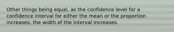 Other things being equal, as the confidence level for a confidence interval for either the mean or the proportion increases, the width of the interval increases.