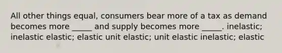 All other things equal, consumers bear more of a tax as demand becomes more _____ and supply becomes more _____. inelastic; inelastic elastic; elastic unit elastic; unit elastic inelastic; elastic