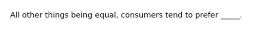 All other things being equal, consumers tend to prefer _____.