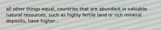 all other things equal, countries that are abundant in valuable natural resources, such as highly fertile land or rich mineral deposits, have higher...