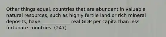 Other things equal, countries that are abundant in valuable natural resources, such as highly fertile land or rich mineral deposits, have ____________ real GDP per capita than less fortunate countries. (247)