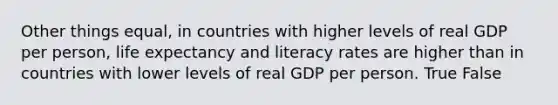 Other things equal, in countries with higher levels of real GDP per person, life expectancy and literacy rates are higher than in countries with lower levels of real GDP per person. True False