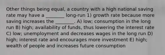 Other things being equal, a country with a high national saving rate may have a ________ long-run 1) growth rate because more saving increases the ________. A) low; consumption in the long run B) high; availability of funds, thus lowering the interest rate C) low; unemployment and decreases wages in the long run D) high; interest rate and encourages more investment E) high; wealth of people and increases future consumption