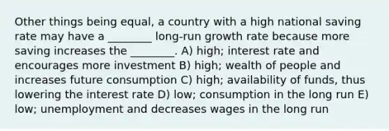 Other things being equal, a country with a high national saving rate may have a ________ long-run growth rate because more saving increases the ________. A) high; interest rate and encourages more investment B) high; wealth of people and increases future consumption C) high; availability of funds, thus lowering the interest rate D) low; consumption in the long run E) low; unemployment and decreases wages in the long run