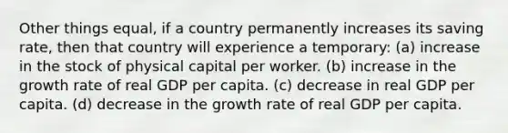 Other things equal, if a country permanently increases its saving rate, then that country will experience a temporary: (a) increase in the stock of physical capital per worker. (b) increase in the growth rate of real GDP per capita. (c) decrease in real GDP per capita. (d) decrease in the growth rate of real GDP per capita.