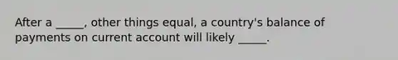 After a _____, other things equal, a country's balance of payments on current account will likely _____.