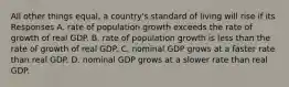 All other things equal, a country's standard of living will rise if its Responses A. rate of population growth exceeds the rate of growth of real GDP. B. rate of population growth is less than the rate of growth of real GDP. C. nominal GDP grows at a faster rate than real GDP. D. nominal GDP grows at a slower rate than real GDP.