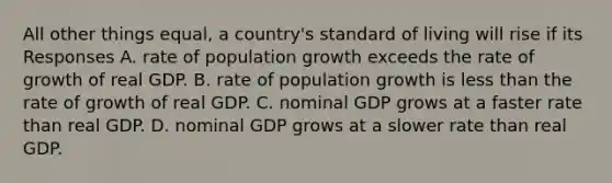 All other things equal, a country's standard of living will rise if its Responses A. rate of population growth exceeds the rate of growth of real GDP. B. rate of population growth is less than the rate of growth of real GDP. C. nominal GDP grows at a faster rate than real GDP. D. nominal GDP grows at a slower rate than real GDP.