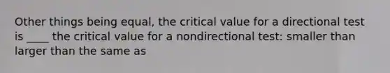 Other things being equal, the critical value for a directional test is ____ the critical value for a nondirectional test: smaller than larger than the same as