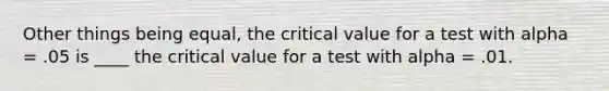 Other things being equal, the critical value for a test with alpha = .05 is ____ the critical value for a test with alpha = .01.