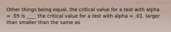 Other things being equal, the critical value for a test with alpha = .05 is ____ the critical value for a test with alpha = .01. larger than smaller than the same as