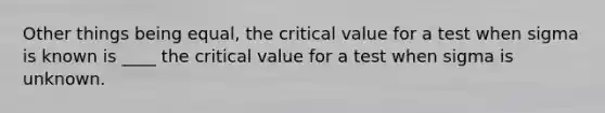 Other things being equal, the critical value for a test when sigma is known is ____ the critical value for a test when sigma is unknown.