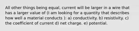 All other things being equal, current will be larger in a wire that has a larger value of (I am looking for a quantity that describes how well a material conducts ): a) conductivity. b) resistivity. c) the coefficient of current d) net charge. e) potential.