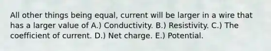 All other things being equal, current will be larger in a wire that has a larger value of A.) Conductivity. B.) Resistivity. C.) The coefficient of current. D.) Net charge. E.) Potential.