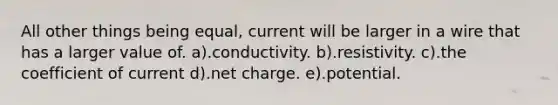 All other things being equal, current will be larger in a wire that has a larger value of. a).conductivity. b).resistivity. c).the coefficient of current d).net charge. e).potential.