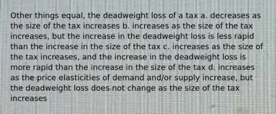 Other things equal, the deadweight loss of a tax a. decreases as the size of the tax increases b. increases as the size of the tax increases, but the increase in the deadweight loss is less rapid than the increase in the size of the tax c. increases as the size of the tax increases, and the increase in the deadweight loss is more rapid than the increase in the size of the tax d. increases as the price elasticities of demand and/or supply increase, but the deadweight loss does not change as the size of the tax increases