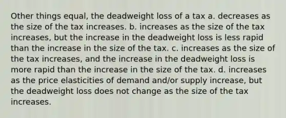 Other things equal, the deadweight loss of a tax a. decreases as the size of the tax increases. b. increases as the size of the tax increases, but the increase in the deadweight loss is less rapid than the increase in the size of the tax. c. increases as the size of the tax increases, and the increase in the deadweight loss is more rapid than the increase in the size of the tax. d. increases as the price elasticities of demand and/or supply increase, but the deadweight loss does not change as the size of the tax increases.