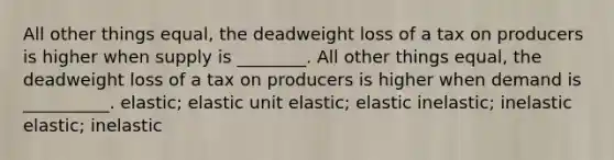 All other things equal, the deadweight loss of a tax on producers is higher when supply is ________. All other things equal, the deadweight loss of a tax on producers is higher when demand is __________. elastic; elastic unit elastic; elastic inelastic; inelastic elastic; inelastic