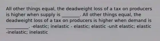 All other things equal, the deadweight loss of a tax on producers is higher when supply is ________. All other things equal, the deadweight loss of a tax on producers is higher when demand is __________. -elastic; inelastic - elastic; elastic -unit elastic; elastic -inelastic; inelastic