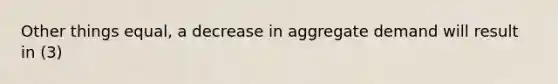 Other things equal, a decrease in aggregate demand will result in (3)