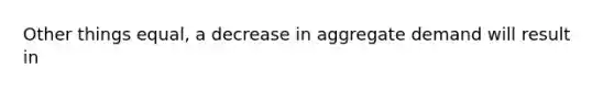 Other things equal, a decrease in aggregate demand will result in