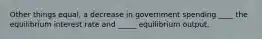 Other things equal, a decrease in government spending ____ the equilibrium interest rate and _____ equilibrium output.