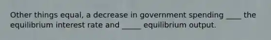 Other things equal, a decrease in government spending ____ the equilibrium interest rate and _____ equilibrium output.