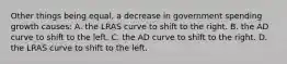 Other things being equal, a decrease in government spending growth causes: A. the LRAS curve to shift to the right. B. the AD curve to shift to the left. C. the AD curve to shift to the right. D. the LRAS curve to shift to the left.