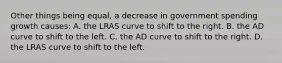 Other things being equal, a decrease in government spending growth causes: A. the LRAS curve to shift to the right. B. the AD curve to shift to the left. C. the AD curve to shift to the right. D. the LRAS curve to shift to the left.