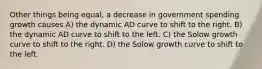 Other things being equal, a decrease in government spending growth causes A) the dynamic AD curve to shift to the right. B) the dynamic AD curve to shift to the left. C) the Solow growth curve to shift to the right. D) the Solow growth curve to shift to the left.