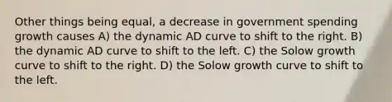 Other things being equal, a decrease in government spending growth causes A) the dynamic AD curve to shift to the right. B) the dynamic AD curve to shift to the left. C) the Solow growth curve to shift to the right. D) the Solow growth curve to shift to the left.