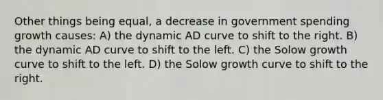 Other things being equal, a decrease in government spending growth causes: A) the dynamic AD curve to shift to the right. B) the dynamic AD curve to shift to the left. C) the Solow growth curve to shift to the left. D) the Solow growth curve to shift to the right.