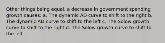 Other things being equal, a decrease in government spending growth causes: a. The dynamic AD curve to shift to the right b. The dynamic AD curve to shift to the left c. The Solow growth curve to shift to the right d. The Solow growth curve to shift to the left