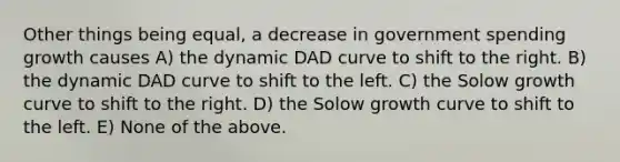 Other things being equal, a decrease in government spending growth causes A) the dynamic DAD curve to shift to the right. B) the dynamic DAD curve to shift to the left. C) the Solow growth curve to shift to the right. D) the Solow growth curve to shift to the left. E) None of the above.