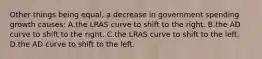 Other things being equal, a decrease in government spending growth causes: A.the LRAS curve to shift to the right. B.the AD curve to shift to the right. C.the LRAS curve to shift to the left. D.the AD curve to shift to the left.